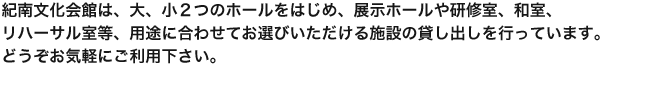 紀南文化会館は、大、小２つのホールをはじめ、展示ホールや研修室、和室、リハーサル室等、用途に合わせてお選びいただける施設の貸し出しを行っています。どうぞお気軽にご利用下さい。